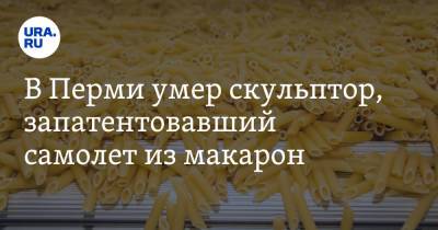 Сергей Пахомов - В Перми умер скульптор, запатентовавший самолет из макарон - ura.news - Пермь