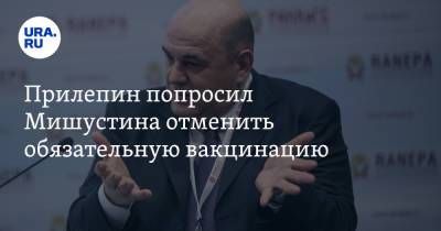 Захар Прилепин - Михаил Мишустин - Прилепин попросил Мишустина отменить обязательную вакцинацию - ura.news - Россия