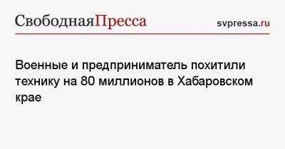Военные и предприниматель похитили технику на 80 миллионов в Хабаровском крае - svpressa.ru - Санкт-Петербург - Амурская обл. - Хабаровский край - Новгородская обл.
