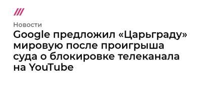 Google предложил «Царьграду» мировую после проигрыша суда о блокировке телеканала на YouTube - tvrain.ru - Царьград