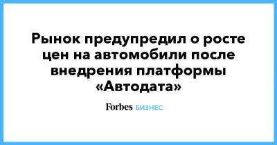 Рынок предупредил о росте цен на автомобили после внедрения платформы «Автодата» - forbes.ru