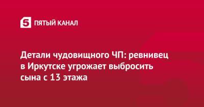 Детали чудовищного ЧП: ревнивец в Иркутске угрожает выбросить сына с 13 этажа - 5-tv.ru - Иркутская обл. - Иркутск