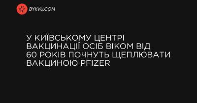 У київському Центрі вакцинації осіб віком від 60 років почнуть щеплювати вакциною Pfizer - bykvu.com - Украина