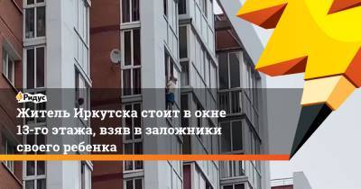 Житель Иркутска стоит в окне 13-го этажа, взяв в заложники своего ребенка - ridus.ru - Иркутск
