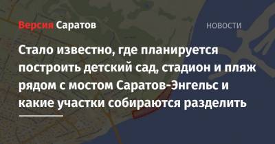 Стало известно, где планируется построить детский сад, стадион и пляж рядом с мостом Саратов-Энгельс и какие участки собираются разделить - nversia.ru