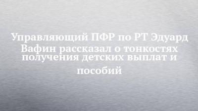 Управляющий ПФР по РТ Эдуард Вафин рассказал о тонкостях получения детских выплат и пособий - chelny-izvest.ru - Россия - респ. Татарстан