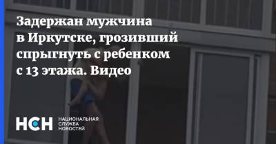 Задержан мужчина в Иркутске, грозивший спрыгнуть с ребенком с 13 этажа. Видео - nsn.fm - Иркутск