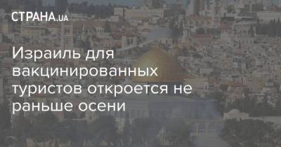 Израиль для вакцинированных туристов откроется не раньше осени - strana.ua - Украина - Израиль - с. Начинать