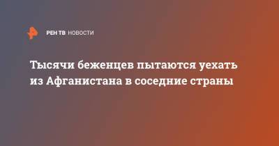 Тысячи беженцев пытаются уехать из Афганистана в соседние страны - ren.tv - Таджикистан - Афганистан - Талибан