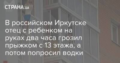 В российском Иркутске отец с ребенком на руках два часа грозил прыжком с 13 этажа, а потом попросил водки - strana.ua - Россия - Украина - Иркутск