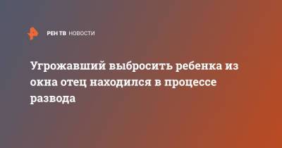 Угрожавший выбросить ребенка из окна отец находился в процессе развода - ren.tv - Иркутская обл. - Иркутск