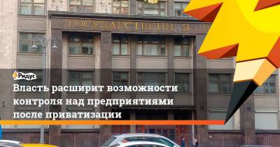 Власть расширит возможности контроля над предприятиями после приватизации - ridus.ru - Россия