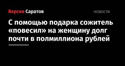 С помощью подарка сожитель «повесил» на женщину долг почти в полмиллиона рублей - nversia.ru - Саратовская обл. - Саратов