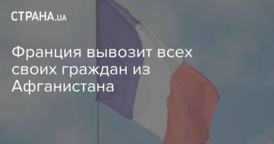 Франция вывозит всех своих граждан из Афганистана - strana.ua - Украина - Франция - Париж - Афганистан