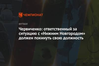 Андрей Червиченко - Валентина Сивкович - Червиченко: ответственный за ситуацию с «Нижним Новгородом» должен покинуть свою должность - championat.com - Нижний Новгород