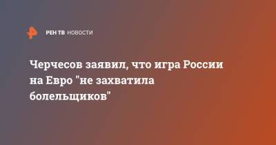 Станислав Черчесов - На Евро - Черчесов заявил, что игра России на Евро "не захватила болельщиков" - ren.tv - Россия