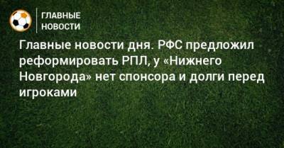 Главные новости дня. РФС предложил реформировать РПЛ, у «Нижнего Новгорода» нет спонсора и долги перед игроками - bombardir.ru - Россия - Нижний Новгород