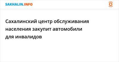 Сахалинский центр обслуживания населения закупит автомобили для инвалидов - sakhalin.info - Сахалинская обл.