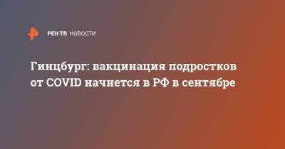 Александр Гинцбург - Гинцбург: вакцинация подростков от COVID начнется в РФ в сентябре - ren.tv - Москва - Россия