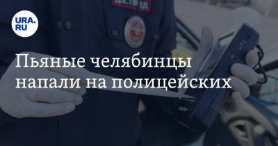 Пьяные челябинцы напали на полицейских - ura.news - Челябинская обл.