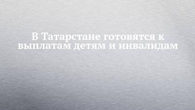 В Татарстане готовятся к выплатам детям и инвалидам - chelny-izvest.ru - Россия - респ. Татарстан
