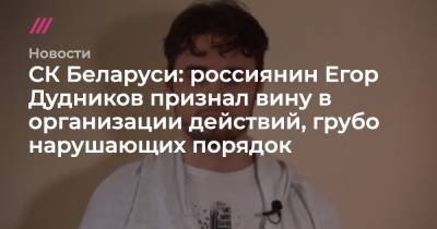Антон Гашинский - Егор Дудников - СК Беларуси: россиянин Егор Дудников признал вину в организации действий, грубо нарушающих порядок - tvrain.ru - Россия - Белоруссия - Минск