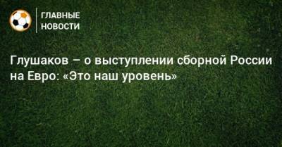 Денис Глушаков - На Евро - Глушаков – о выступлении сборной России на Евро: «Это наш уровень» - bombardir.ru - Россия