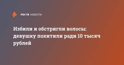 Избили и обстригли волосы: девушку похитили ради 10 тысяч рублей - ren.tv - Москва