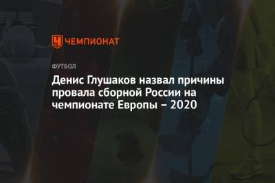 Денис Глушаков - Денис Глушаков назвал причины провала сборной России на чемпионате Европы – 2020 - championat.com - Россия