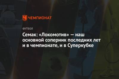 Сергей Семак - Семак: «Локомотив» — наш основной соперник последних лет и в чемпионате, и в Суперкубке - championat.com - Россия