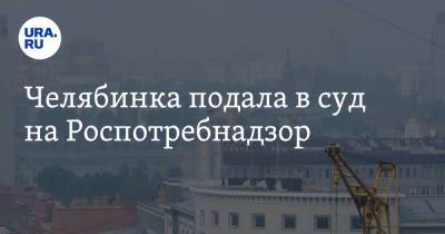 Павел Чиков - Челябинка подала в суд на Роспотребнадзор - ura.news - Челябинск