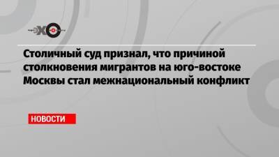 Столичный суд признал, что причиной столкновения мигрантов на юго-востоке Москвы стал межнациональный конфликт - echo.msk.ru - Москва - Узбекистан - Киргизия - Таджикистан - Туркмения
