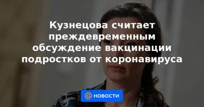 Анна Кузнецова - Александр Гинцбург - Кузнецова считает преждевременным обсуждение вакцинации подростков от коронавируса - news.mail.ru - Россия
