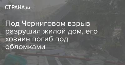 Под Черниговом взрыв разрушил жилой дом, его хозяин погиб под обломками - strana.ua - Москва - Россия - Китай - Украина - п. Хубэй - Геленджик