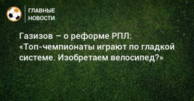 Шамиль Газизов - Газизов – о реформе РПЛ: «Топ-чемпионаты играют по гладкой системе. Изобретаем велосипед?» - bombardir.ru - Россия - Уфа