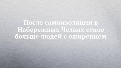 После самоизоляции в Набережных Челнах стало больше людей с ожирением - chelny-izvest.ru - Набережные Челны