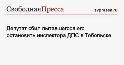 Депутат сбил пытавшегося его остановить инспектора ДПС в Тобольске - svpressa.ru - Тюменская обл. - Тобольск
