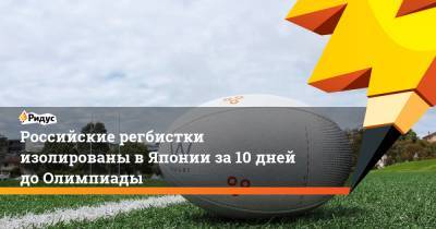Российские регбистки изолированы в Японии за 10 дней до Олимпиады - ridus.ru - Россия - Токио - Япония