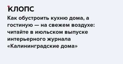 Как обустроить кухню дома, а гостиную — на свежем воздухе: читайте в июльском выпуске интерьерного журнала «Калининградские дома» - klops.ru