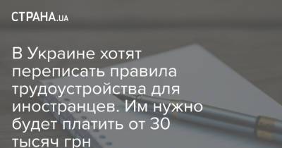 В Украине хотят переписать правила трудоустройства для иностранцев. Им нужно будет платить от 30 тысяч грн - strana.ua - Украина