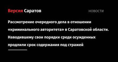 Очередное уголовное дело в отношении «криминального авторитета» в Саратовской области. Наводившему свои порядки среди осужденных продлили срок содержания под стражей - nversia.ru - Саратовская обл. - Саратов