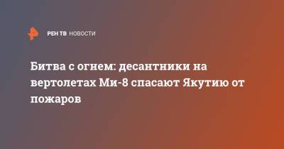 Битва с огнем: десантники на вертолетах Ми-8 спасают Якутию от пожаров - ren.tv - Россия - респ. Саха