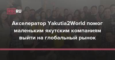 Сергей Богданов - Акселератор Yakutia2World помог маленьким якутским компаниям выйти на глобальный рынок - rb.ru - Россия