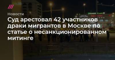 Суд арестовал 42 участника драки мигрантов в Москве по статье о несанкционированном митинге - tvrain.ru - Москва - Россия - Узбекистан - Киргизия