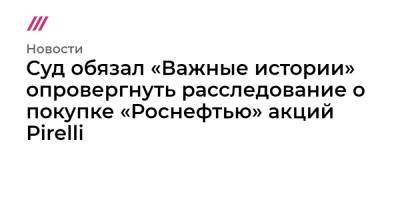 Суд обязал «Важные истории» опровергнуть расследование о покупке «Роснефтью» акций Pirelli - tvrain.ru