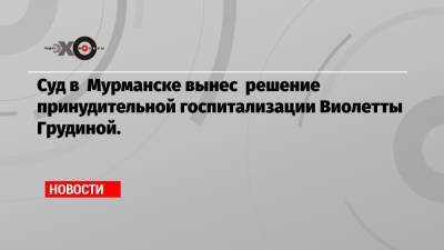 Виолетта Грудина - Суд в Мурманске вынес решение принудительной госпитализации Виолетты Грудиной. - echo.msk.ru - Россия - Мурманск
