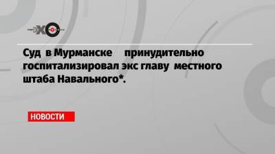 Павел Чиков - Виолетта Грудина - Суд в Мурманске принудительно госпитализировал экс главу местного штаба Навального*. - echo.msk.ru - Мурманск