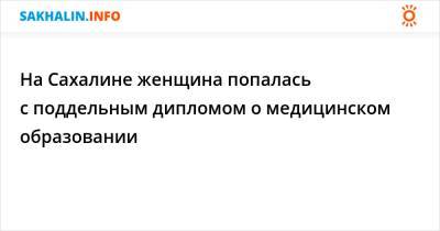 На Сахалине женщина попалась с поддельным дипломом о медицинском образовании - sakhalin.info - Россия - Южно-Сахалинск