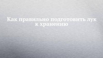 Как правильно подготовить лук к хранению - chelny-izvest.ru