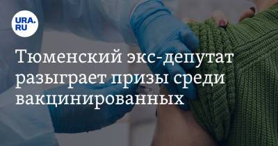 Тюменский экс-депутат разыграет призы среди вакцинированных - ura.news - Тюмень